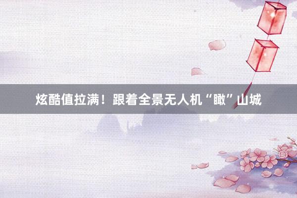 炫酷值拉满！跟着全景无人机“瞰”山城