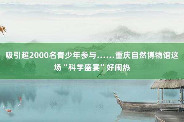 吸引超2000名青少年参与……重庆自然博物馆这场“科学盛宴”好闹热