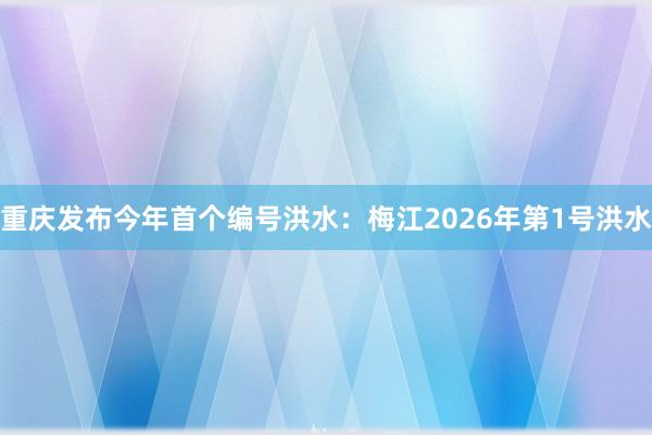 重庆发布今年首个编号洪水：梅江2026年第1号洪水