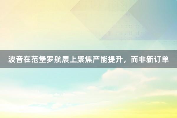 波音在范堡罗航展上聚焦产能提升，而非新订单
