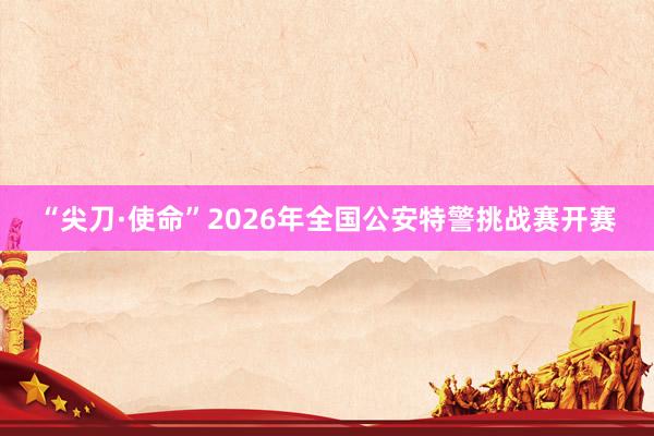 “尖刀·使命”2026年全国公安特警挑战赛开赛