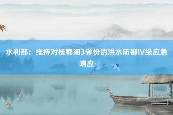 水利部：维持对桂鄂湘3省份的洪水防御Ⅳ级应急响应